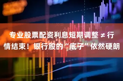 专业股票配资利息短期调整 ≠ 行情结束！银行股的“底子”依然硬朗