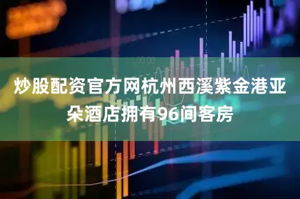 炒股配资官方网杭州西溪紫金港亚朵酒店拥有96间客房