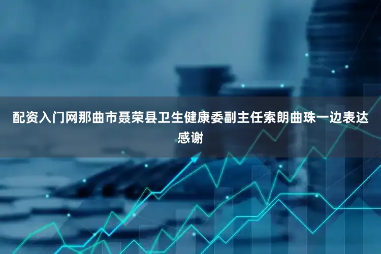 配资入门网那曲市聂荣县卫生健康委副主任索朗曲珠一边表达感谢