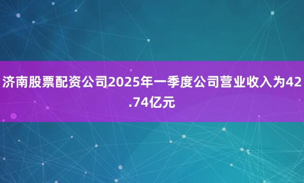 济南股票配资公司2025年一季度公司营业收入为42.74亿元