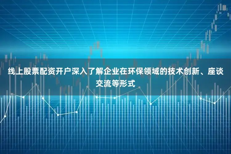 线上股票配资开户深入了解企业在环保领域的技术创新、座谈交流等形式
