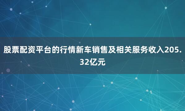 股票配资平台的行情新车销售及相关服务收入205.32亿元